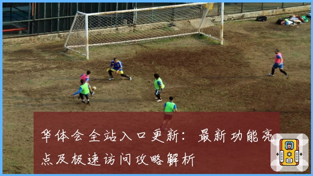 华体会全站入口更新:最新功能亮点及极速访问攻略解析