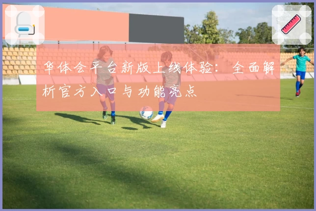 华体会平台新版上线体验：全面解析官方入口与功能亮点