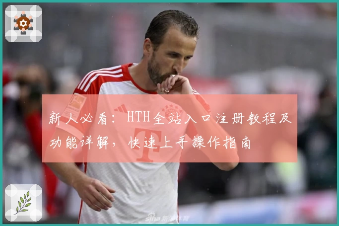新人必看：HTH全站入口注册教程及功能详解，快速上手操作指南
