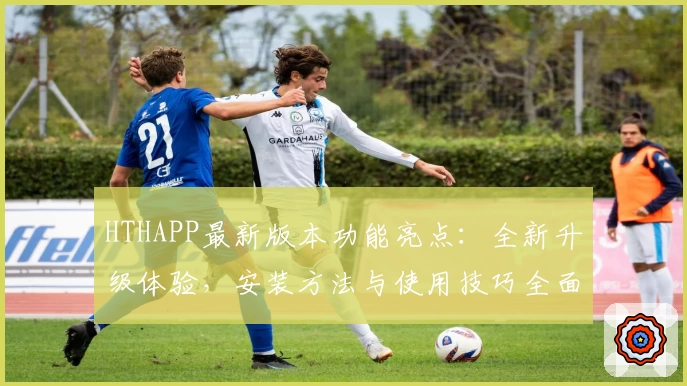 HTHAPP最新版本功能亮点:全新升级体验,安装方法与使用技巧全面解析