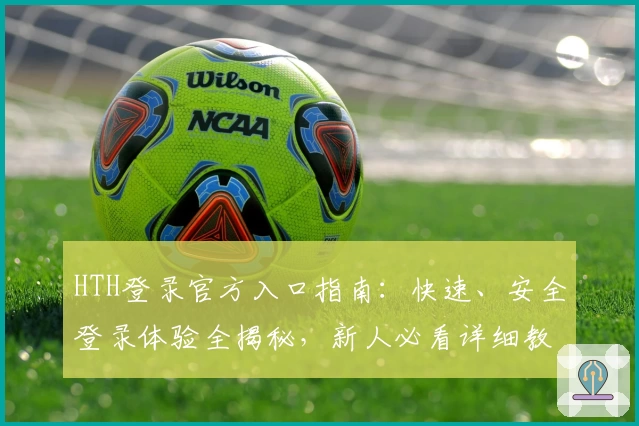 HTH登录官方入口指南：快速、安全登录体验全揭秘，新人必看详细教程