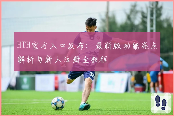 HTH官方入口发布：最新版功能亮点解析与新人注册全教程