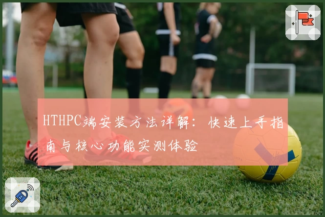 HTHPC端安装方法详解：快速上手指南与核心功能实测体验