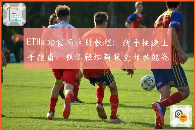 HTHapp官网注册教程:新手快速上手指南,教你轻松解锁全部功能亮点