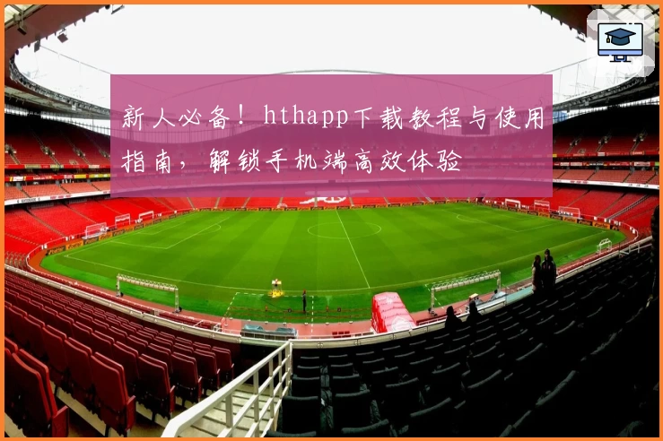 新人必备！hthapp下载教程与使用指南，解锁手机端高效体验