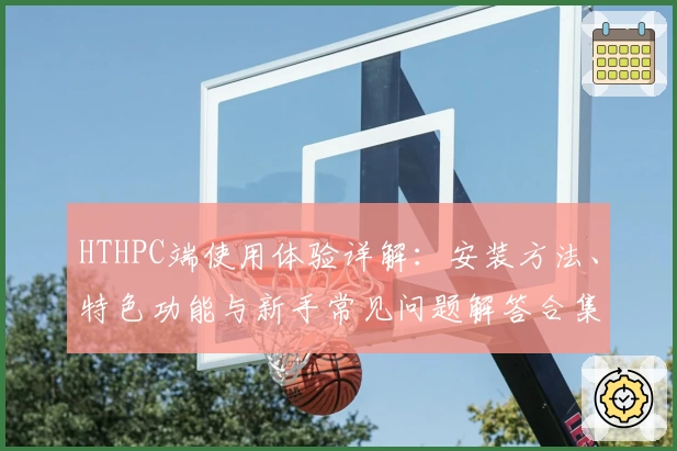 HTHPC端使用体验详解：安装方法、特色功能与新手常见问题解答合集