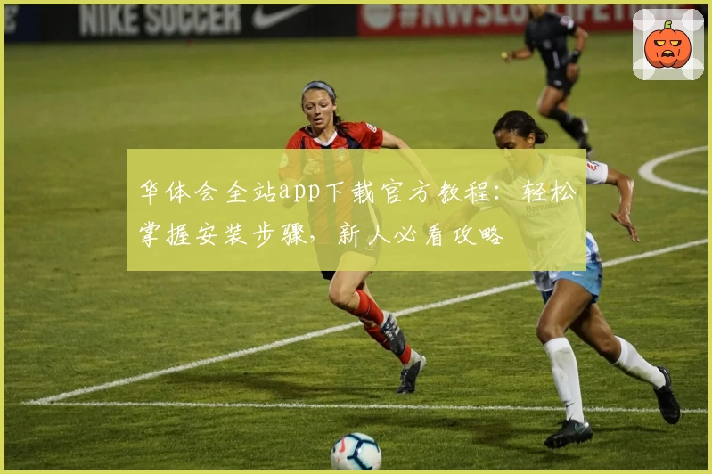 华体会全站app下载官方教程：轻松掌握安装步骤，新人必看攻略