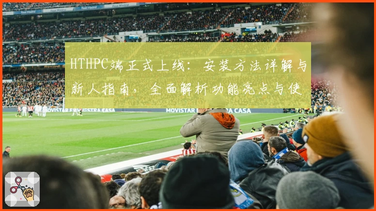 HTHPC端正式上线:安装方法详解与新人指南,全面解析功能亮点与使用体验