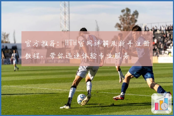 官方推荐：HTH官网详解及新手注册教程，带你迅速体验专业服务