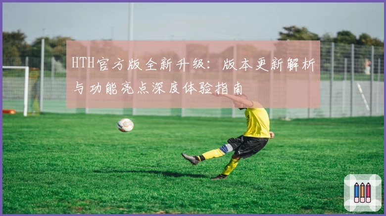 HTH官方版全新升级：版本更新解析与功能亮点深度体验指南