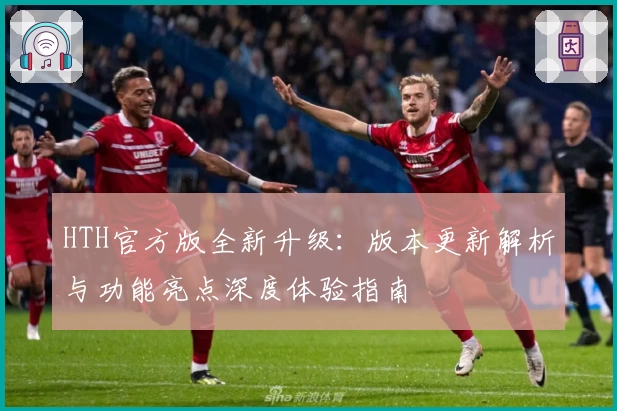 HTH官方版全新升级：版本更新解析与功能亮点深度体验指南