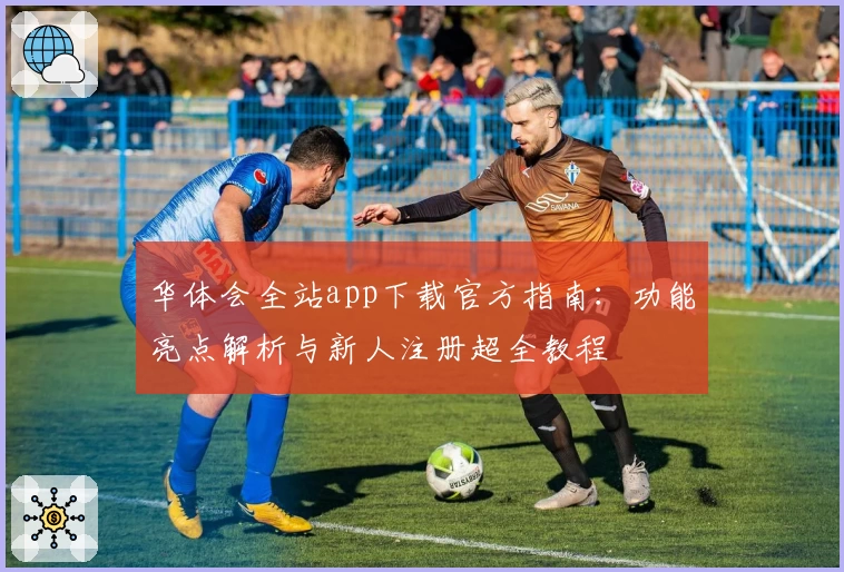 华体会全站app下载官方指南：功能亮点解析与新人注册超全教程