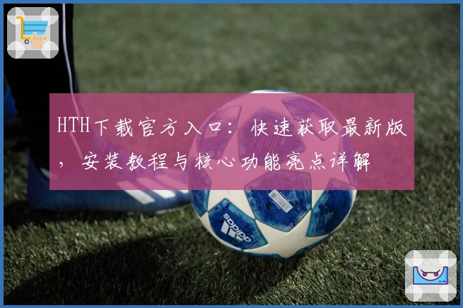 HTH下载官方入口:快速获取最新版,安装教程与核心功能亮点详解