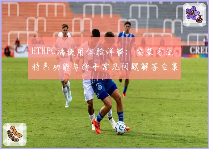 HTHPC端使用体验详解:安装方法、特色功能与新手常见问题解答合集