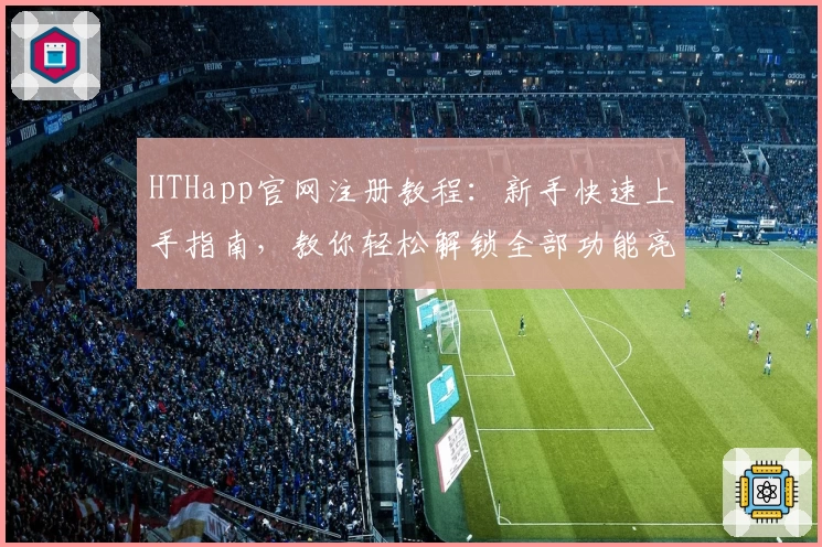 HTHapp官网注册教程:新手快速上手指南,教你轻松解锁全部功能亮点