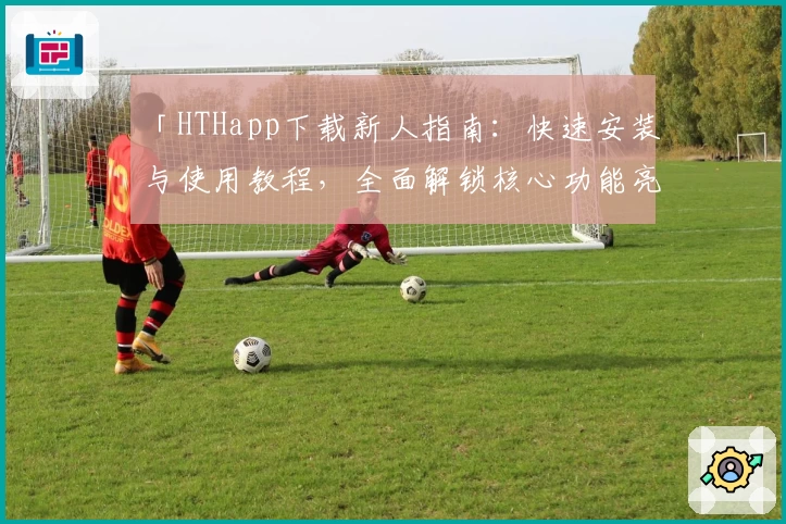 「HTHapp下载新人指南：快速安装与使用教程，全面解锁核心功能亮点」