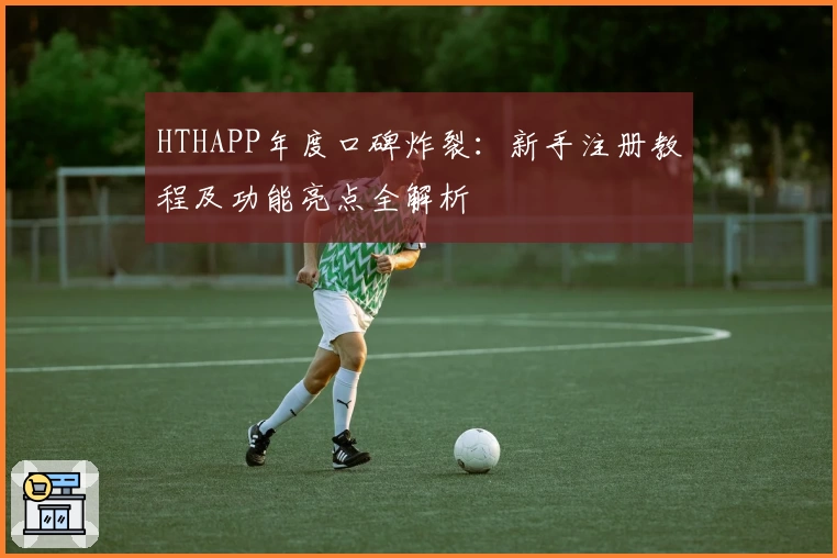 HTHAPP年度口碑炸裂：新手注册教程及功能亮点全解析