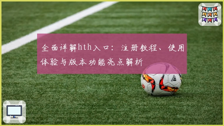 全面详解hth入口：注册教程、使用体验与版本功能亮点解析