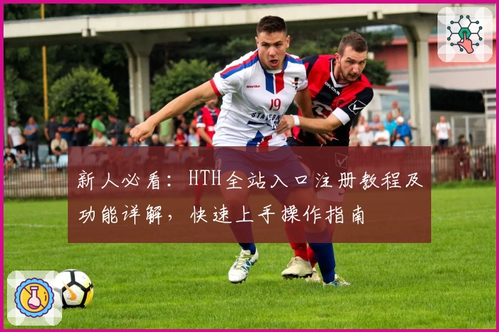 新人必看：HTH全站入口注册教程及功能详解，快速上手操作指南